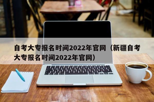 自考大專報(bào)名時(shí)間2022年官網(wǎng)（新疆自考大專報(bào)名時(shí)間2022年官網(wǎng)）